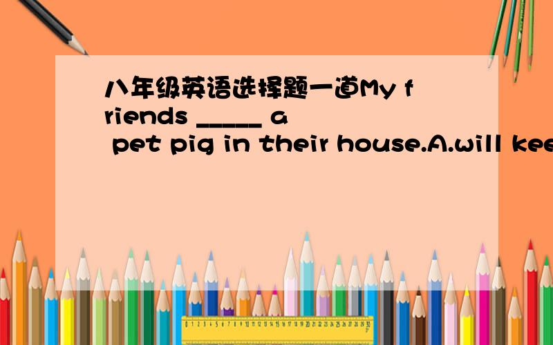 八年级英语选择题一道My friends _____ a pet pig in their house.A.will keep  B.will feed   C.keep   D.fed