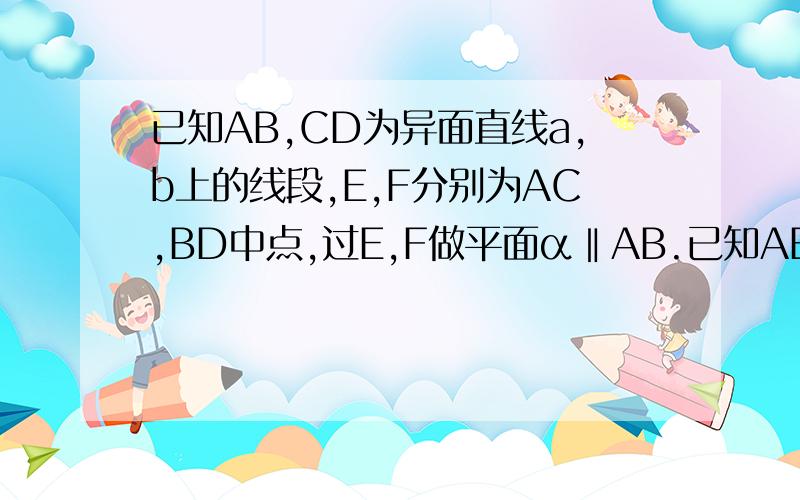 已知AB,CD为异面直线a,b上的线段,E,F分别为AC,BD中点,过E,F做平面α‖AB.已知AB、CD为异面线段,E,F分别为AC、BD中点,过E,F做平面α∥AB.（1）求证：CD∥α；（2）若AB=4,EF=根号5,CD=2,求AB与CD所成的角的