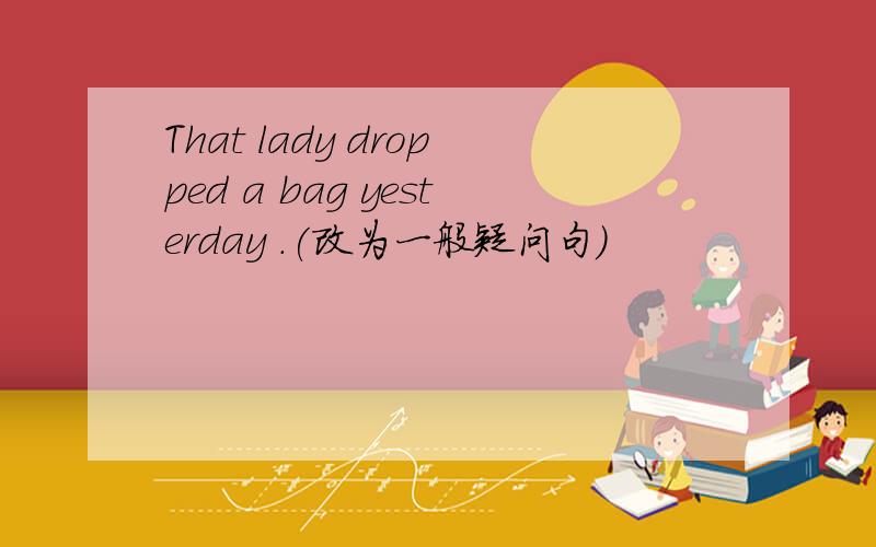 That lady dropped a bag yesterday .(改为一般疑问句)