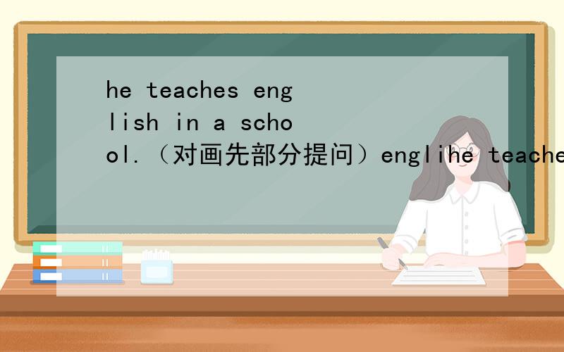 he teaches english in a school.（对画先部分提问）englihe teaches english in a school.（对画先部分提问）english 画线＿＿ ＿＿he＿＿in a school
