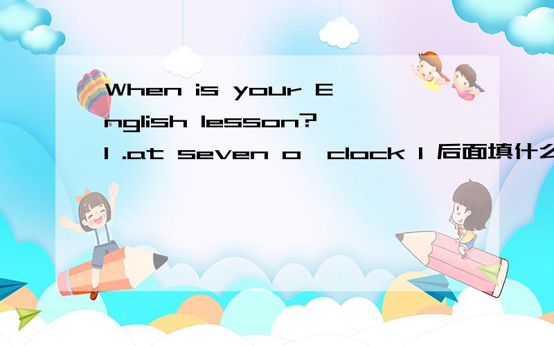 When is your English lesson?I .at seven o'clock I 后面填什么