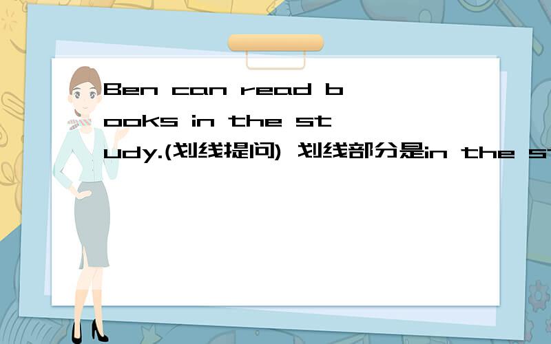Ben can read books in the study.(划线提问) 划线部分是in the study ------ ------ Ben read books?