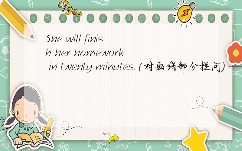 She will finish her homework in twenty minutes.(对画线部分提问） —————————