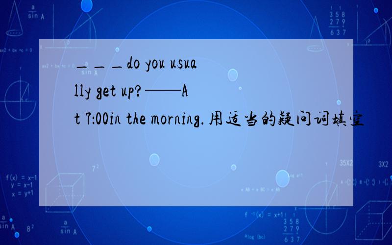 ___do you usually get up?——At 7：00in the morning.用适当的疑问词填空