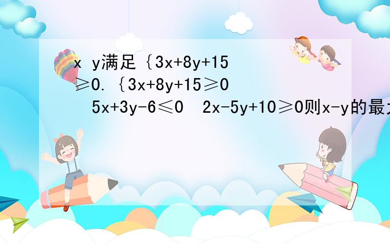 x y满足｛3x+8y+15≥0.｛3x+8y+15≥0  5x+3y-6≤0  2x-5y+10≥0则x-y的最大值为多少,最小值为多少?           答案6             -5