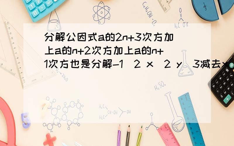 分解公因式a的2n+3次方加上a的n+2次方加上a的n+1次方也是分解-1\2 x^2 y^3减去x^2 y+2x^3 y^2 z计算：（2a-5b）（3a^2-2ab+b^2)还有1题，不知是不是出卷老师傻了：因为3xy（2x-y）=6x^2 y-3xy^2,所以因式6x^2 y-
