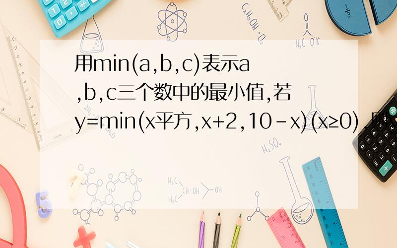 用min(a,b,c)表示a,b,c三个数中的最小值,若y=min(x平方,x+2,10-x)(x≥0),则y的最大值为 快 马上采纳!