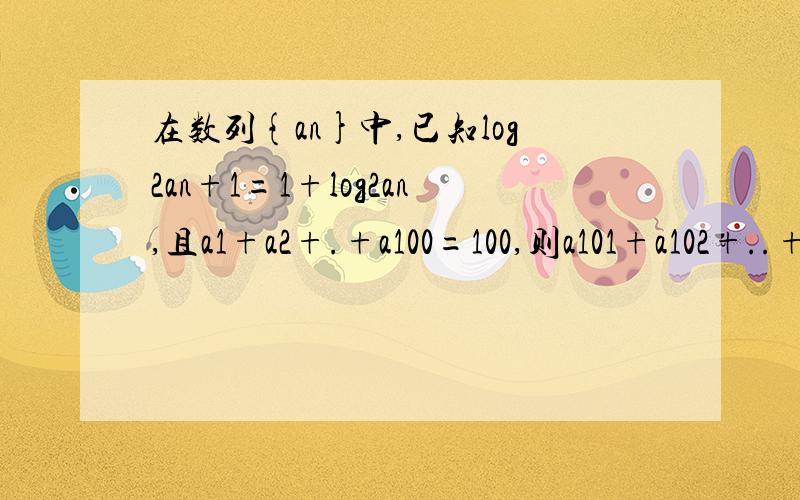 在数列{an}中,已知log2an+1=1+log2an,且a1+a2+.+a100=100,则a101+a102+..+a200=?