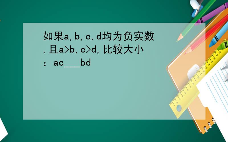如果a,b,c,d均为负实数,且a>b,c>d,比较大小：ac___bd
