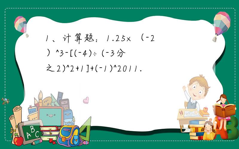 1、计算题：1.25×（-2）^3-[(-4)÷(-3分之2)^2+1]+(-1)^2011.
