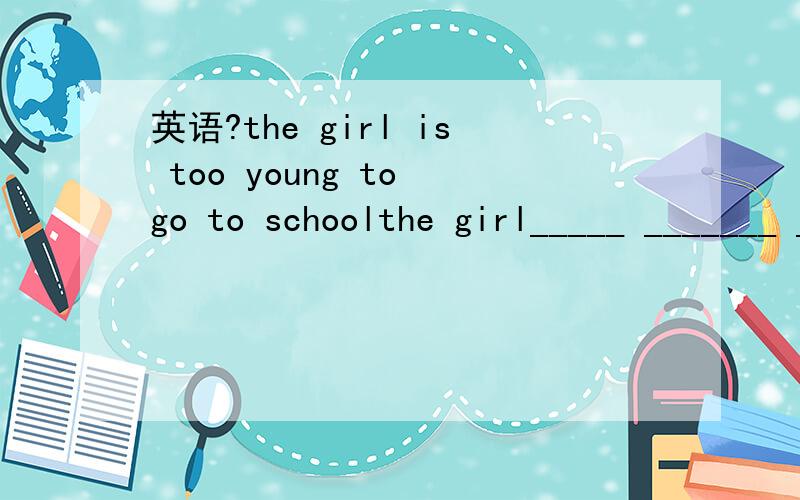 英语?the girl is too young to go to schoolthe girl_____ _______ ________to go to school