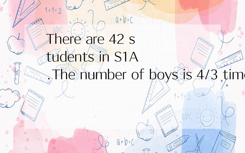 There are 42 students in S1A.The number of boys is 4/3 times that of girls.Find the repective number of boys and girls there.