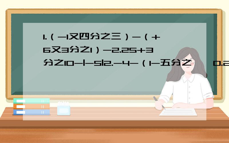 1.（-1又四分之三）-（+6又3分之1）-2.25+3分之10-|-5|2.-4-（1-五分之一×0.2）÷（-2）的立方3.[4分之15+（-4分之一）+0.4×（-2分之5）的平方]×（-1）4.（4分之1+12分之1-18分之7-34分之1）÷36分之1 - 2×