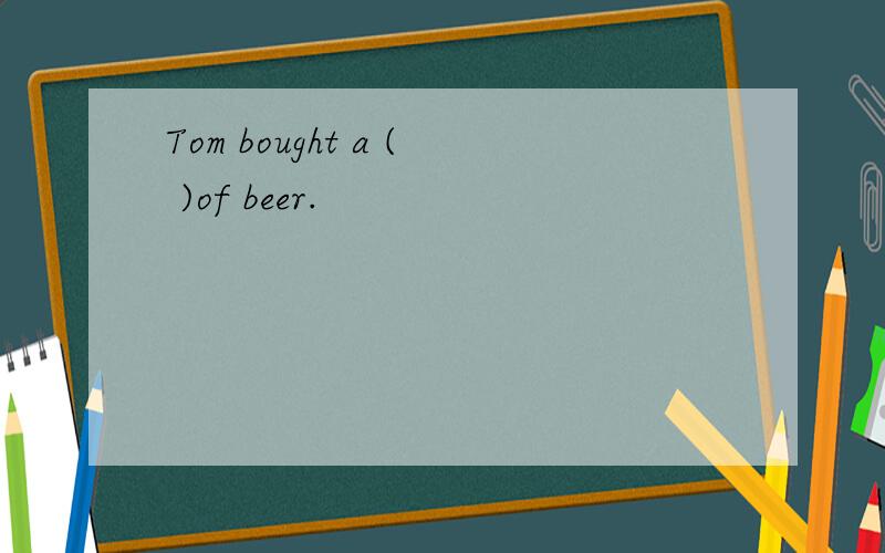 Tom bought a ( )of beer.