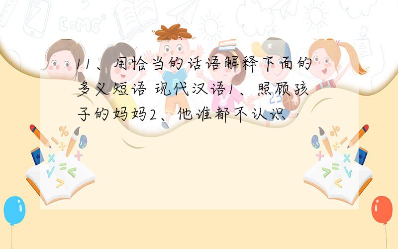 11、用恰当的话语解释下面的多义短语 现代汉语1、照顾孩子的妈妈2、他谁都不认识