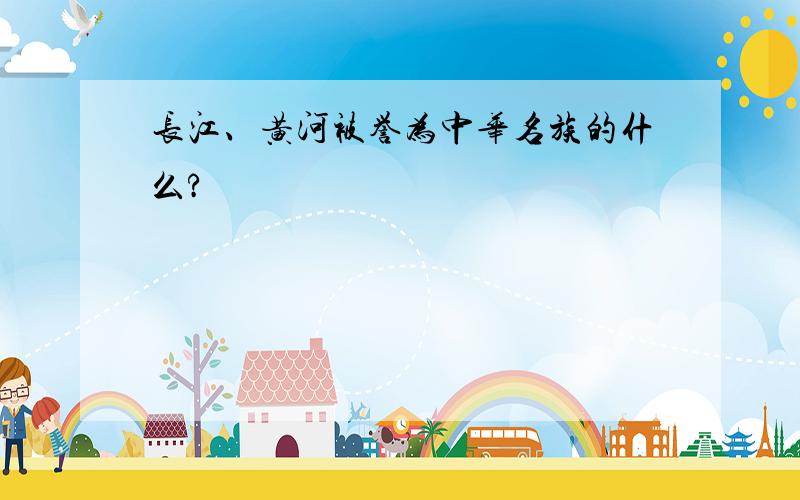 长江、黄河被誉为中华名族的什么?