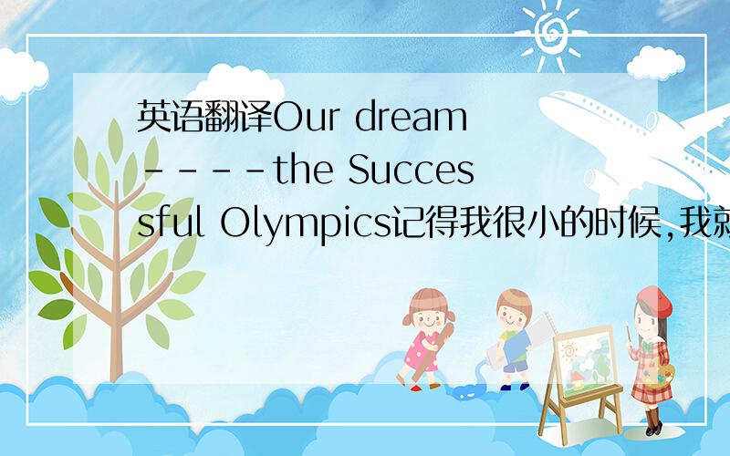 英语翻译Our dream ----the Successful Olympics记得我很小的时候,我就不断听身边的大人说起：“北京申办奥运成功了”,我看到每个人都激动不已.随着我慢慢长大,我知道了我们中国人有着一个共同