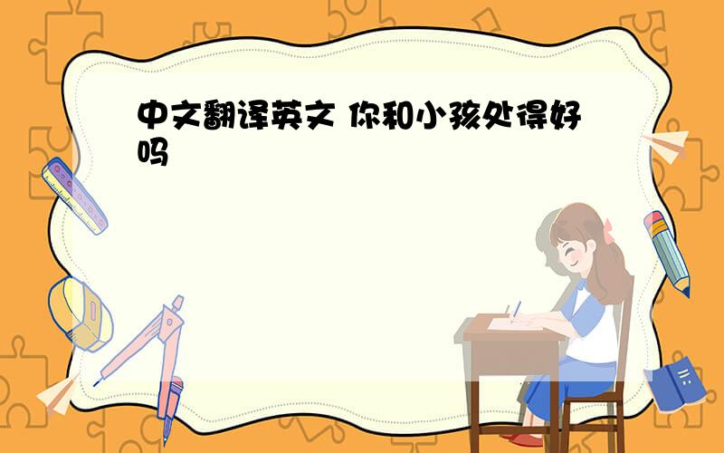 中文翻译英文 你和小孩处得好吗