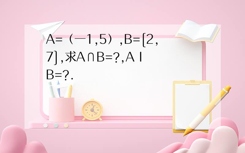 A=（一1,5）,B=[2,7],求A∩B=?,A I B=?.
