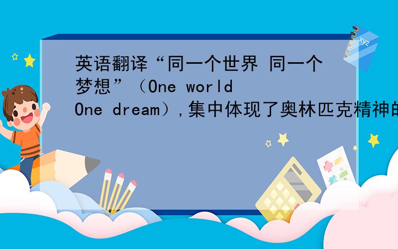 英语翻译“同一个世界 同一个梦想”（One world One dream）,集中体现了奥林匹克精神的实质和普遍价值观——团结、友谊、进步、和谐、参与和梦想,表达了全世界在奥林匹克精神的感召下,追