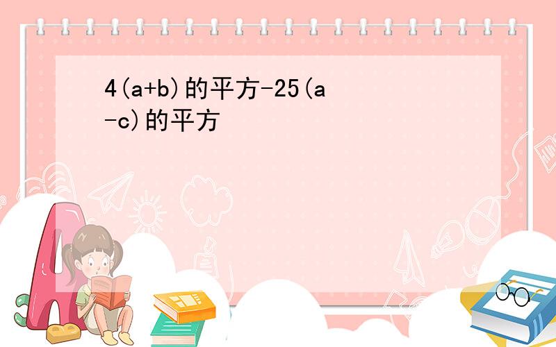 4(a+b)的平方-25(a-c)的平方