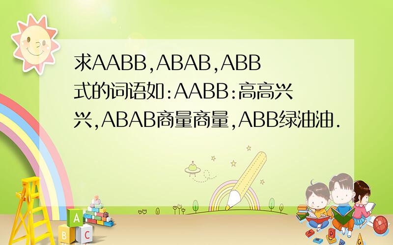 求AABB,ABAB,ABB式的词语如:AABB:高高兴兴,ABAB商量商量,ABB绿油油.