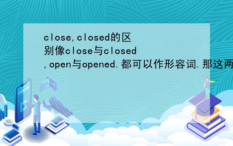 close,closed的区别像close与closed,open与opened.都可以作形容词.那这两个形容词在用法上有什么不同呢,