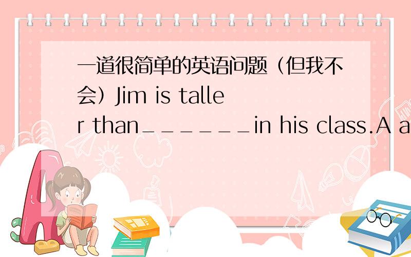 一道很简单的英语问题（但我不会）Jim is taller than______in his class.A any other girlB any girlC all the other girlsD all the girl