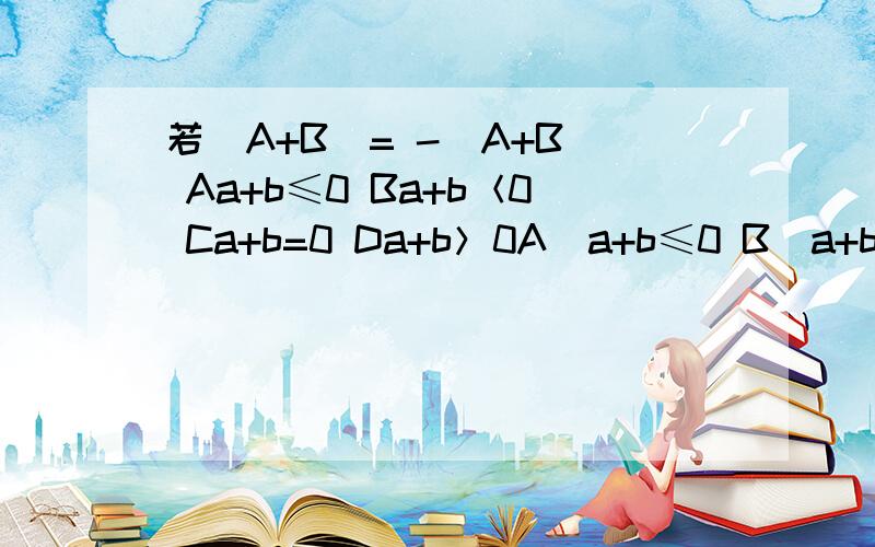 若｜A+B｜= -（A+B） Aa+b≤0 Ba+b＜0 Ca+b=0 Da+b＞0A）a+b≤0 B）a+b＜0 C）a+b=0 D）a+b＞0选择题