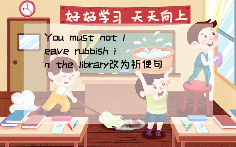 You must not leave rubbish in the library改为祈使句