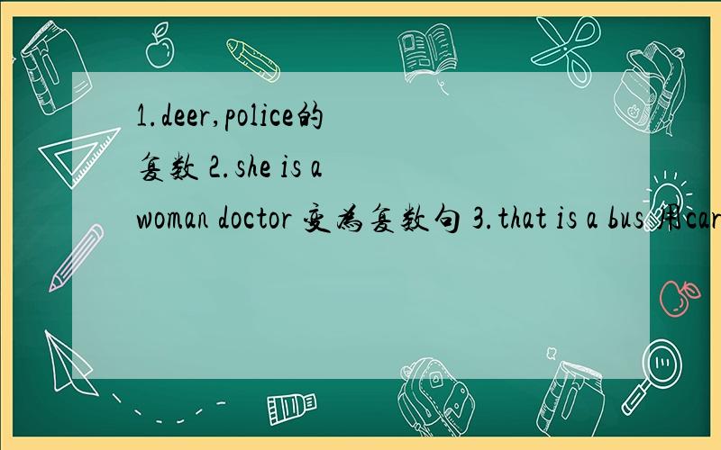 1.deer,police的复数 2.she is a woman doctor 变为复数句 3.that is a bus 用cars改为选择疑问句 4.you must look at me like that 改为否定祈使句 5.what is your bird's name?改为同意句 what____ ____of your brid?6.连词成句 too,