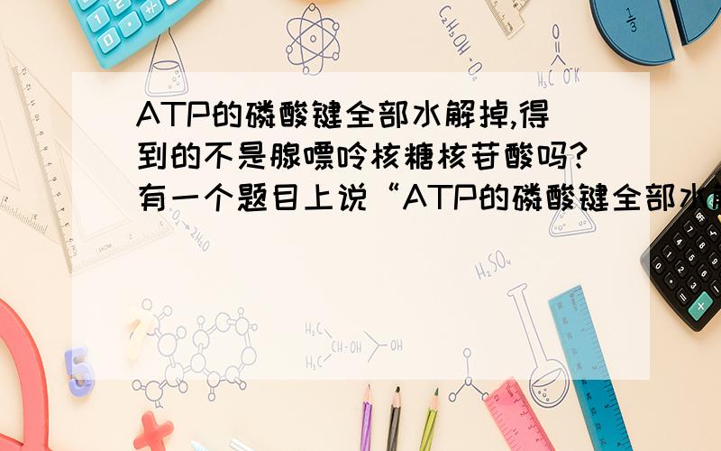 ATP的磷酸键全部水解掉,得到的不是腺嘌呤核糖核苷酸吗?有一个题目上说“ATP的磷酸键全部水解掉,剩余部分是tRNA的基本组成单位之一”这句话是错误的.ATP只有两个高能磷酸键啊,水解一个得