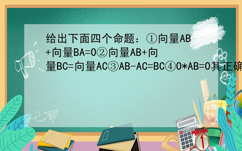 给出下面四个命题：①向量AB+向量BA=0②向量AB+向量BC=向量AC③AB-AC=BC④0*AB=0其正确的个数为
