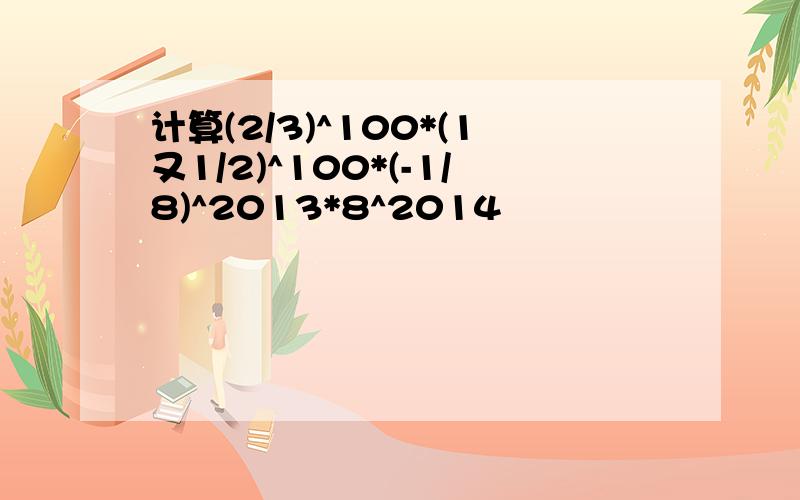 计算(2/3)^100*(1又1/2)^100*(-1/8)^2013*8^2014