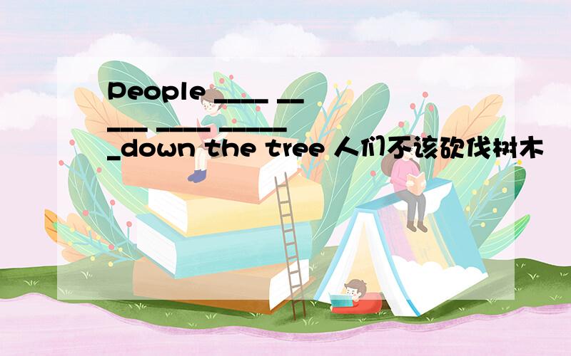 People ____ _____ ____ ______down the tree 人们不该砍伐树木