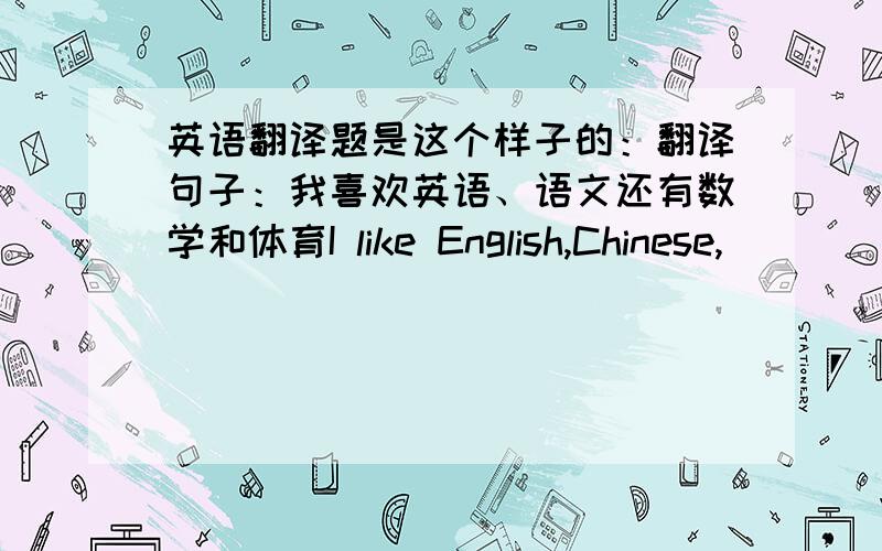 英语翻译题是这个样子的：翻译句子：我喜欢英语、语文还有数学和体育I like English,Chinese,_______ _______ _______ math and PE.