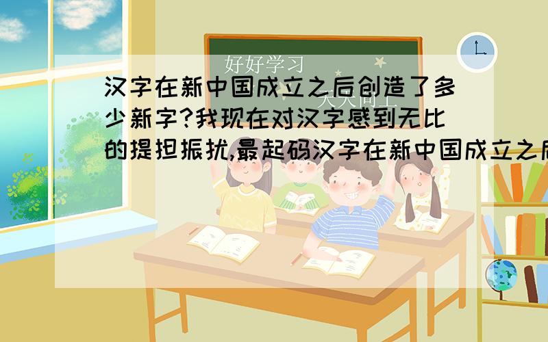 汉字在新中国成立之后创造了多少新字?我现在对汉字感到无比的提担振扰,最起码汉字在新中国成立之后好像就没有什么发展,反而落后了.比如说简化汉字这么蠢的事情,也许你可能认为汉字