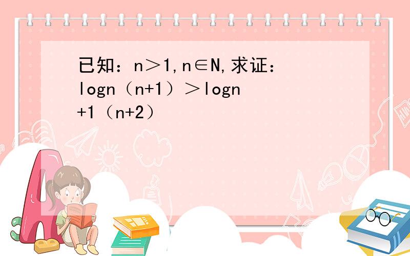已知：n＞1,n∈N,求证：logn（n+1）＞logn+1（n+2）