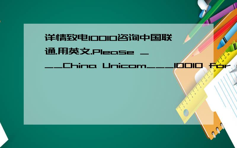 详情致电10010咨询中国联通.用英文.Please ___China Unicom___10010 for more information.怎么填?我们书上的一个题,记得做过类似的题,给忘了.