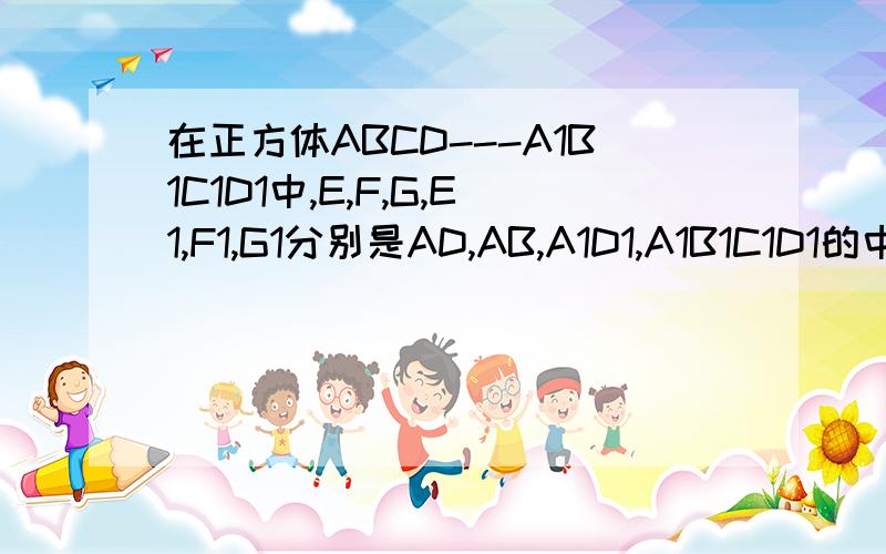 在正方体ABCD---A1B1C1D1中,E,F,G,E1,F1,G1分别是AD,AB,A1D1,A1B1C1D1的中点,求证：∠GEF=∠G1E1F1