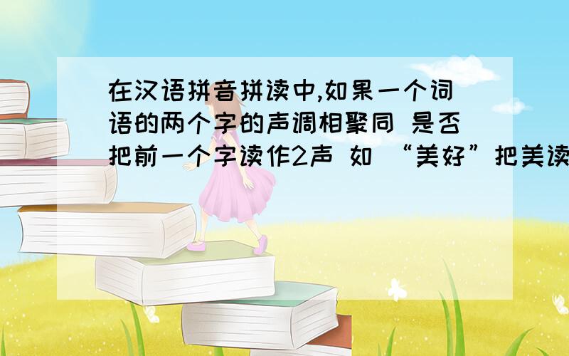 在汉语拼音拼读中,如果一个词语的两个字的声调相聚同 是否把前一个字读作2声 如 “美好”把美读作2声对吗