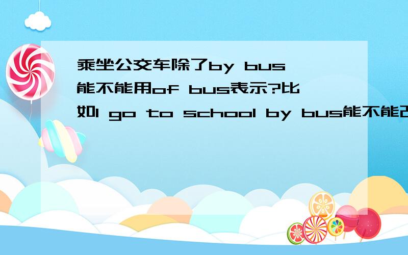 乘坐公交车除了by bus,能不能用of bus表示?比如I go to school by bus能不能改成I go to school of bus?