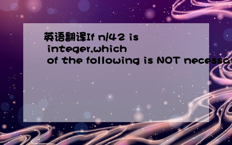 英语翻译If n/42 is integer,which of the following is NOT necessarily 8 and integer?(A)n/2 (B)n/3 (C)n/4 (D)n/7 (E)n/14
