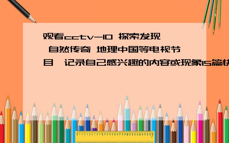 观看cctv-10 探索发现 自然传奇 地理中国等电视节目,记录自己感兴趣的内容或现象15篇快字数最好400以上