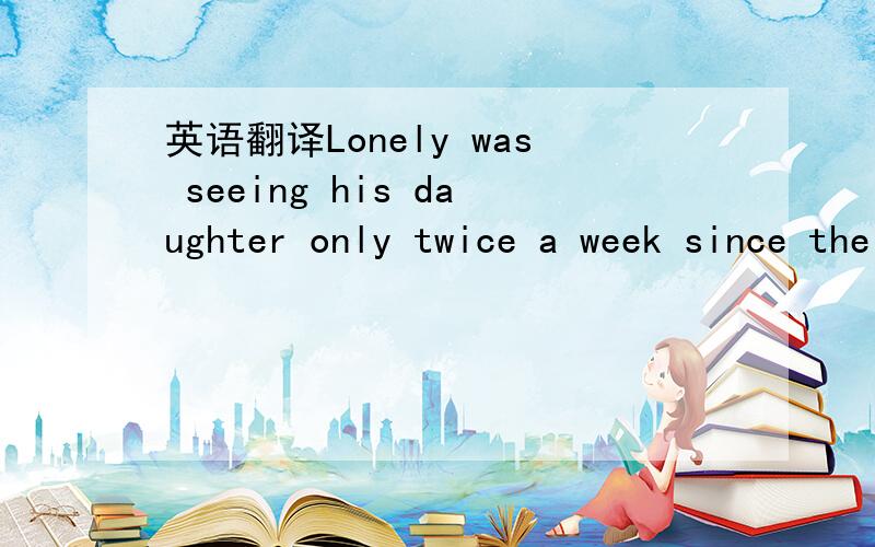 英语翻译Lonely was seeing his daughter only twice a week since the divorce.