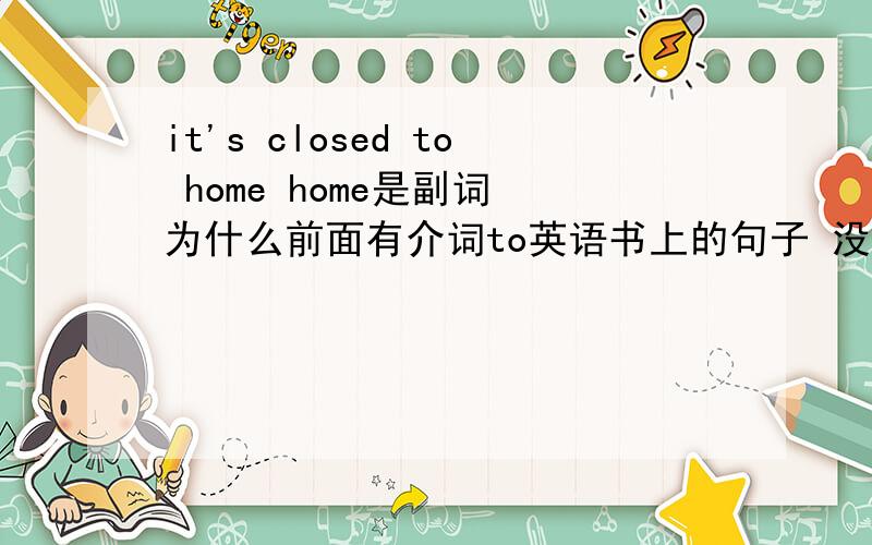 it's closed to home home是副词 为什么前面有介词to英语书上的句子 没有错误
