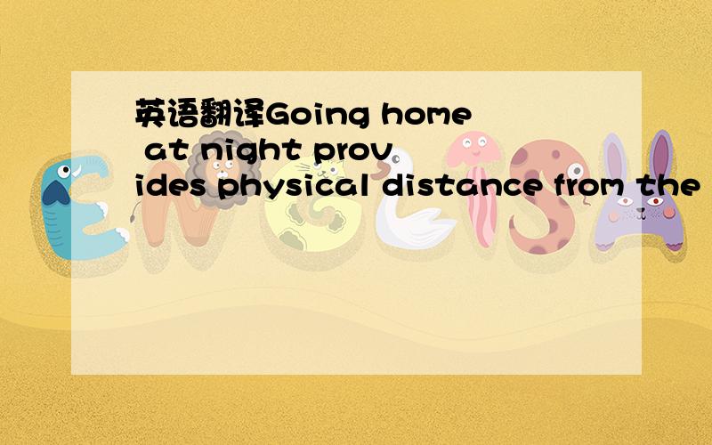 英语翻译Going home at night provides physical distance from the relentlessness of all teenagers,all the time,and,ideally,provide perspective.