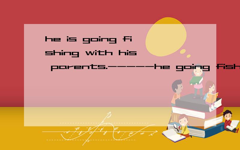 he is going fishing with his parents.-----he going fishing------?对 his parents 提问