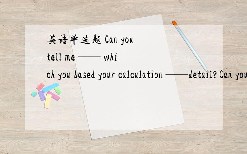 英语单选题 Can you tell me —— which you based your calculation ——detail?Can you tell me —— which you based your calculation ——detail?A on;in B on;at Cabout;in D about;for