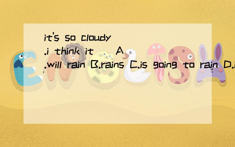 it's so cloudy.i think it()A.will rain B.rains C.is going to rain D.is raining